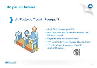 Un peu d’Histoire


    Un Poste de Travail, Pourquoi?

                          Outil Fixe (‘‘travail posté’’)
                          Disposer des ressources matérielles pour
                          faire son travail
                          Objet d’accès aux applications
                          1ère histoire de l’Informatique (transactions)
                          1er point de contrôle de la sécurité
                          (authentification)




                                                                           4
 