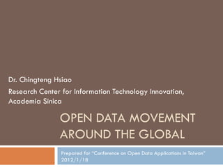 Dr. Chingteng Hsiao
Research Center for Information Technology Innovation,
Academia Sinica

               OPEN DATA MOVEMENT
               AROUND THE GLOBAL
                Prepared for “Conference on Open Data Applications in Taiwan”
                2012/1/18
 