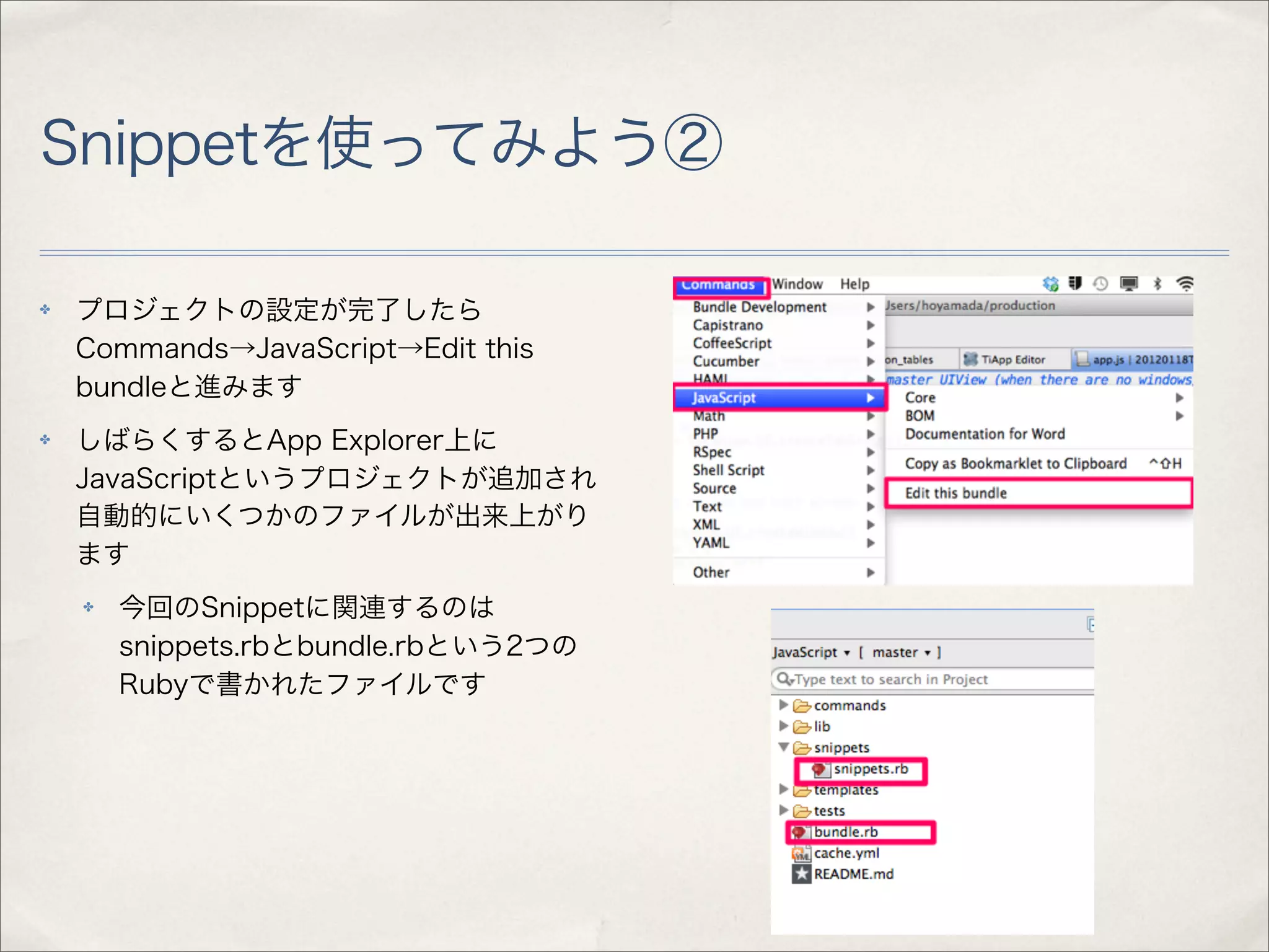 Snippetを使ってみよう②

✤   プロジェクトの設定が完了したら
    Commands→JavaScript→Edit this
    bundleと進みます
✤   しばらくするとApp Explorer上に
    JavaScriptというプロジェクトが追加され
    自動的にいくつかのファイルが出来上がり
    ます
    ✤   今回のSnippetに関連するのは
        snippets.rbとbundle.rbという2つの
        Rubyで書かれたファイルです
 