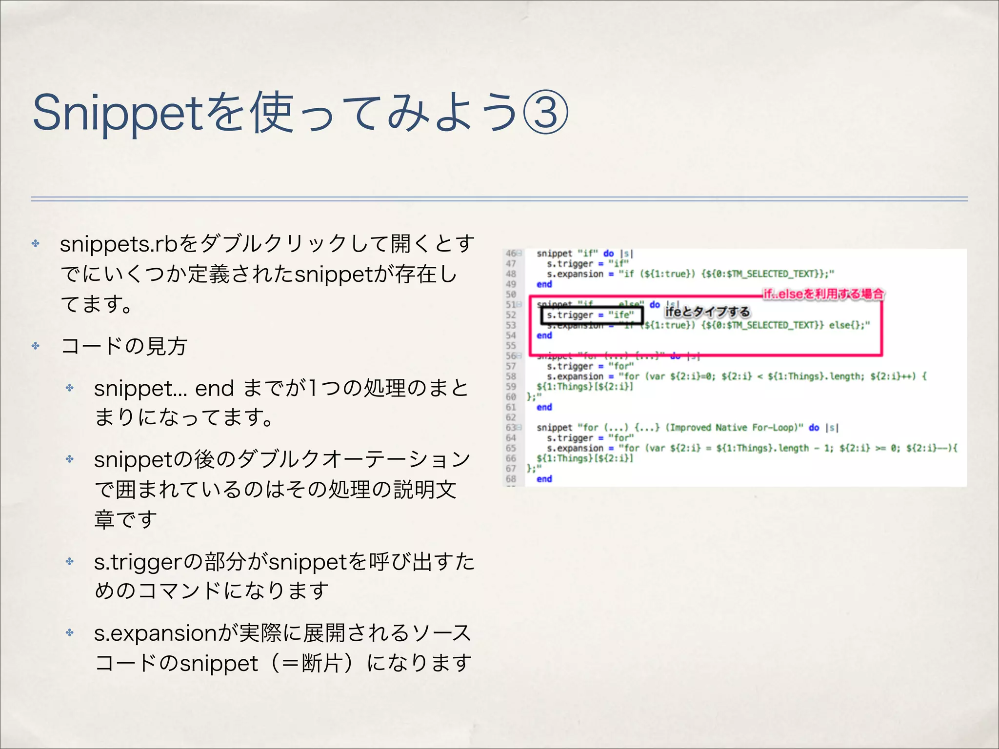 Snippetを使ってみよう③

✤   snippets.rbをダブルクリックして開くとす
    でにいくつか定義されたsnippetが存在し
    てます。
✤   コードの見方
    ✤   snippet... end までが1つの処理のまと
        まりになってます。
    ✤   snippetの後のダブルクオーテーション
        で囲まれているのはその処理の説明文
        章です
    ✤   s.triggerの部分がsnippetを呼び出すた
        めのコマンドになります
    ✤   s.expansionが実際に展開されるソース
        コードのsnippet（＝断片）になります
 