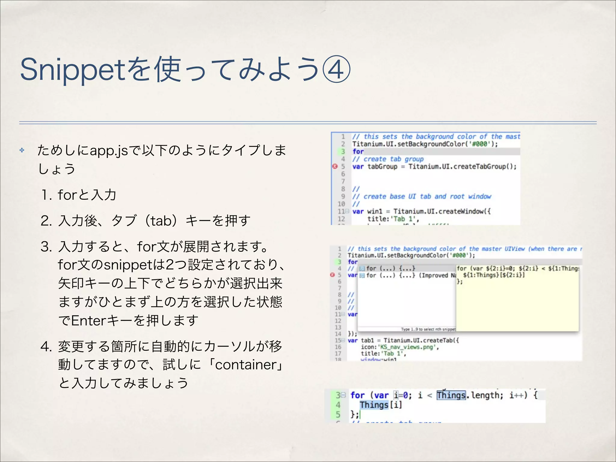 Snippetを使ってみよう④

✤   ためしにapp.jsで以下のようにタイプしま
    しょう
    1. forと入力
    2. 入力後、タブ（tab）キーを押す
    3. 入力すると、for文が展開されます。
       for文のsnippetは2つ設定されており、
       矢印キーの上下でどちらかが選択出来
       ますがひとまず上の方を選択した状態
       でEnterキーを押します
    4. 変更する箇所に自動的にカーソルが移
       動してますので、試しに「container」
       と入力してみましょう
 