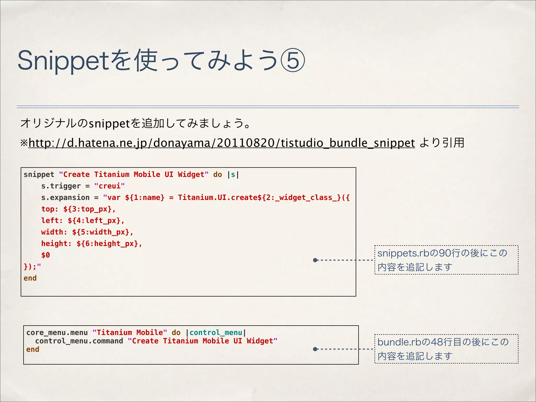 Snippetを使ってみよう⑤

オリジナルのsnippetを追加してみましょう。
※http://d.hatena.ne.jp/donayama/20110820/tistudio_bundle_snippet より引用

snippet "Create Titanium Mobile UI Widget" do |s|
       s.trigger = "creui"
       s.expansion = "var ${1:name} = Titanium.UI.create${2:_widget_class_}({
       top: ${3:top_px},
       left: ${4:left_px},
       width: ${5:width_px},
       height: ${6:height_px},
       $0                                                                       snippets.rbの90行の後にこの
});"                                                                            内容を追記します
end




core_menu.menu "Titanium Mobile" do |control_menu|
  control_menu.command "Create Titanium Mobile UI Widget"                       bundle.rbの48行目の後にこの
end
                                                                                内容を追記します
 