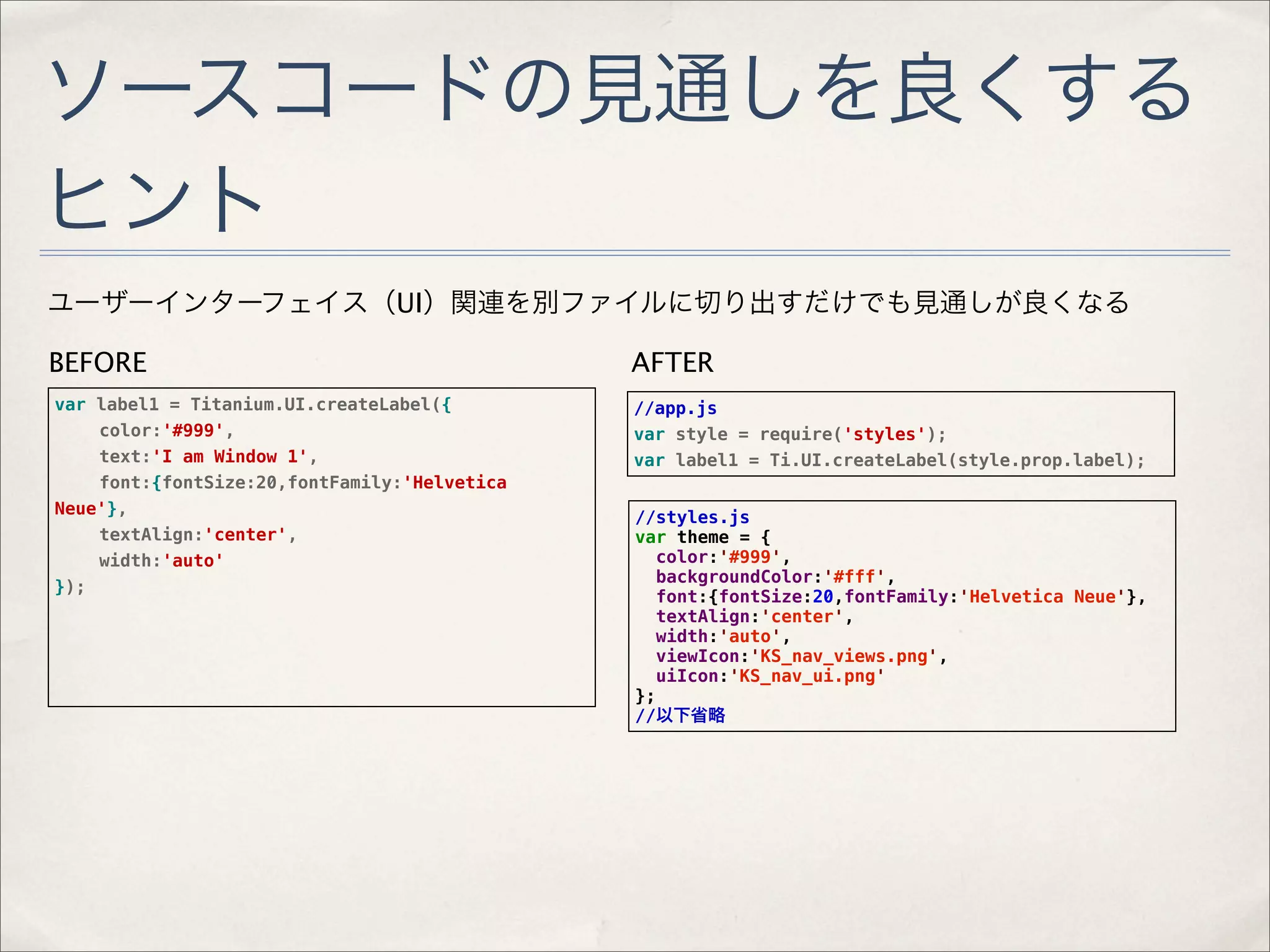 ソースコードの見通しを良くする
ヒント
ユーザーインターフェイス（UI）関連を別ファイルに切り出すだけでも見通しが良くなる

BEFORE                                        AFTER
var label1 = Titanium.UI.createLabel({        //app.js
!   color:'#999',                             var style = require('styles');
!   text:'I am Window 1',                     var label1 = Ti.UI.createLabel(style.prop.label);
!   font:{fontSize:20,fontFamily:'Helvetica
Neue'},                                       //styles.js
!   textAlign:'center',                       var theme = {
!   width:'auto'                                 color:'#999',
                                                 backgroundColor:'#fff',
});
                                                 font:{fontSize:20,fontFamily:'Helvetica Neue'},
                                                 textAlign:'center',
                                                 width:'auto',
                                                 viewIcon:'KS_nav_views.png',
                                                 uiIcon:'KS_nav_ui.png'
                                              };
                                              //以下省略
 