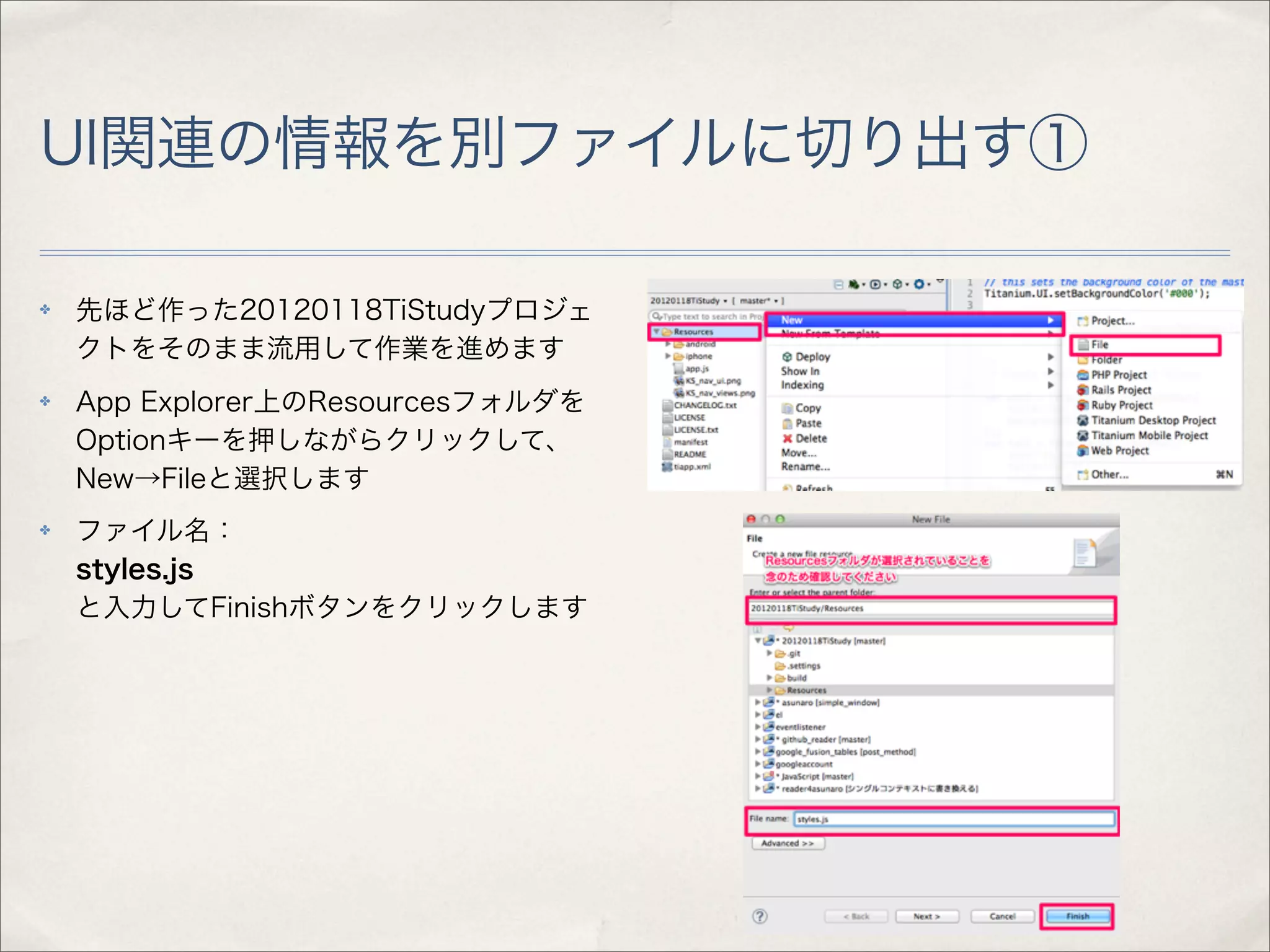 UI関連の情報を別ファイルに切り出す①

✤   先ほど作った20120118TiStudyプロジェ
    クトをそのまま流用して作業を進めます
✤   App Explorer上のResourcesフォルダを
    Optionキーを押しながらクリックして、
    New→Fileと選択します
✤   ファイル名：
    styles.js
    と入力してFinishボタンをクリックします
 