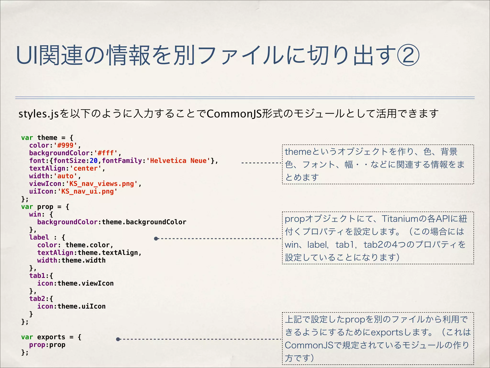 UI関連の情報を別ファイルに切り出す②

styles.jsを以下のように入力することでCommonJS形式のモジュールとして活用できます

var theme = {
   color:'#999',
   backgroundColor:'#fff',                           themeというオブジェクトを作り、色、背景
   font:{fontSize:20,fontFamily:'Helvetica Neue'},
   textAlign:'center',                               色、フォント、幅・・などに関連する情報をま
   width:'auto',                                     とめます
   viewIcon:'KS_nav_views.png',
   uiIcon:'KS_nav_ui.png'
};
var prop = {
   win: {
     backgroundColor:theme.backgroundColor           propオブジェクトにて、Titaniumの各APIに紐
   },                                                付くプロパティを設定します。（この場合には
   label : {
     color: theme.color,                             win、label，tab1，tab2の4つのプロパティを
     textAlign:theme.textAlign,
     width:theme.width                               設定していることになります）
   },
   tab1:{
     icon:theme.viewIcon
   },
   tab2:{
     icon:theme.uiIcon
   }
};                                                   上記で設定したpropを別のファイルから利用で
var exports = {
                                                     きるようにするためにexportsします。（これは
   prop:prop                                         CommonJSで規定されているモジュールの作り
};
                                                     方です）
 