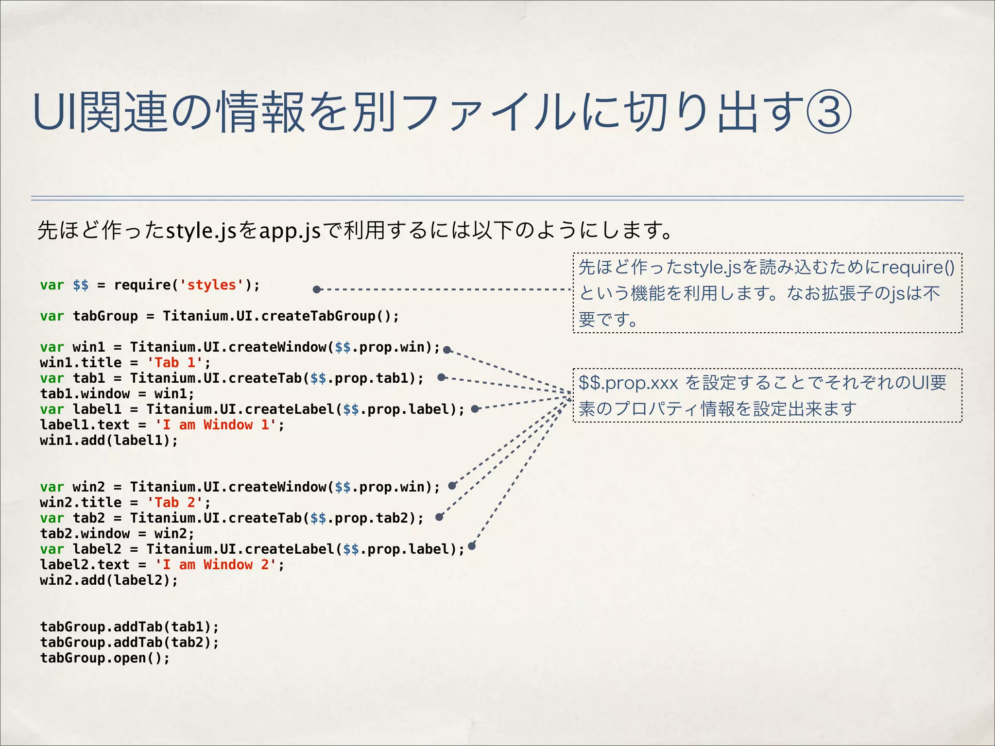 UI関連の情報を別ファイルに切り出す③

先ほど作ったstyle.jsをapp.jsで利用するには以下のようにします。
                                                       先ほど作ったstyle.jsを読み込むためにrequire()
var $$ = require('styles');
                                                       という機能を利用します。なお拡張子のjsは不
var tabGroup = Titanium.UI.createTabGroup();           要です。
var win1 = Titanium.UI.createWindow($$.prop.win);
win1.title = 'Tab 1';
var tab1 = Titanium.UI.createTab($$.prop.tab1);        $$.prop.xxx を設定することでそれぞれのUI要
tab1.window = win1;
var label1 = Titanium.UI.createLabel($$.prop.label);   素のプロパティ情報を設定出来ます
label1.text = 'I am Window 1';
win1.add(label1);


var win2 = Titanium.UI.createWindow($$.prop.win);
win2.title = 'Tab 2';
var tab2 = Titanium.UI.createTab($$.prop.tab2);
tab2.window = win2;
var label2 = Titanium.UI.createLabel($$.prop.label);
label2.text = 'I am Window 2';
win2.add(label2);


tabGroup.addTab(tab1);
tabGroup.addTab(tab2);
tabGroup.open();
 