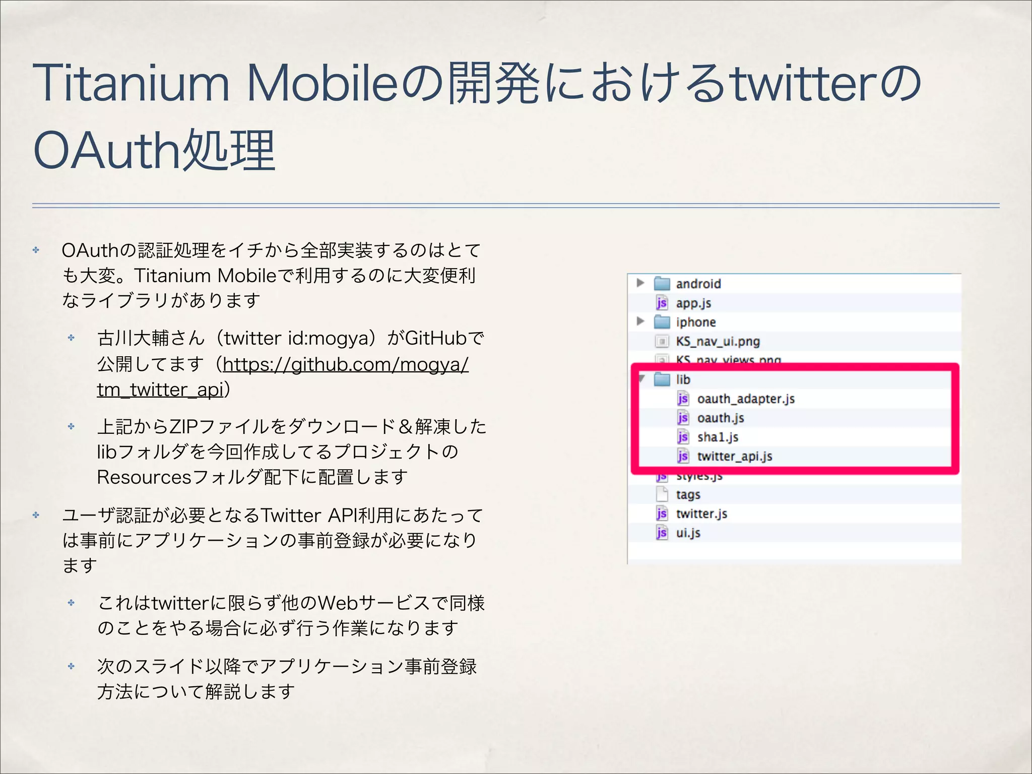 Titanium Mobileの開発におけるtwitterの
OAuth処理
✤   OAuthの認証処理をイチから全部実装するのはとて
    も大変。Titanium Mobileで利用するのに大変便利
    なライブラリがあります
    ✤   古川大輔さん（twitter id:mogya）がGitHubで
        公開してます（https://github.com/mogya/
        tm_twitter_api）
    ✤   上記からZIPファイルをダウンロード＆解凍した
        libフォルダを今回作成してるプロジェクトの
        Resourcesフォルダ配下に配置します
✤   ユーザ認証が必要となるTwitter API利用にあたって
    は事前にアプリケーションの事前登録が必要になり
    ます
    ✤   これはtwitterに限らず他のWebサービスで同様
        のことをやる場合に必ず行う作業になります
    ✤   次のスライド以降でアプリケーション事前登録
        方法について解説します
 