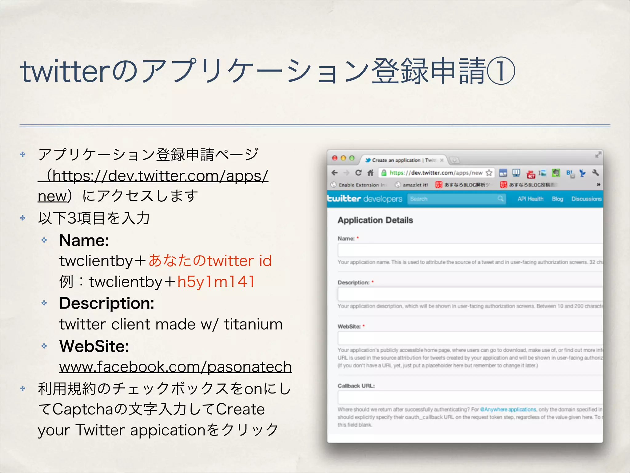 twitterのアプリケーション登録申請①

✤   アプリケーション登録申請ページ
    （https://dev.twitter.com/apps/
    new）にアクセスします
✤   以下3項目を入力
    ✤ Name:
      twclientby＋あなたのtwitter id
      例：twclientby＋h5y1m141
    ✤ Description:
      twitter client made w/ titanium
    ✤ WebSite:
      www.facebook.com/pasonatech
✤   利用規約のチェックボックスをonにし
    てCaptchaの文字入力してCreate
    your Twitter appicationをクリック
 