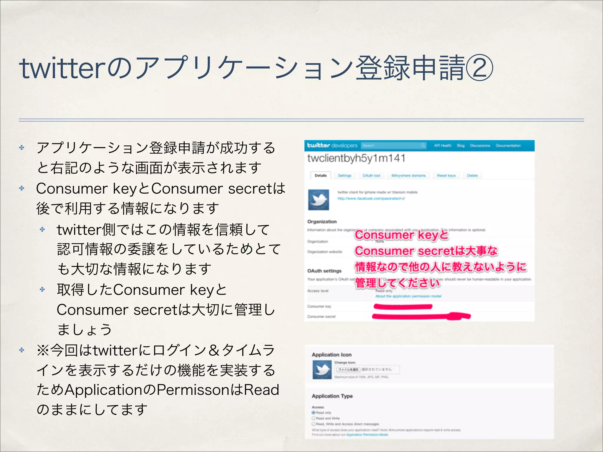twitterのアプリケーション登録申請②

✤   アプリケーション登録申請が成功する
    と右記のような画面が表示されます
✤   Consumer keyとConsumer secretは
    後で利用する情報になります
    ✤ twitter側ではこの情報を信頼して
      認可情報の委譲をしているためとて
      も大切な情報になります
    ✤ 取得したConsumer keyと
      Consumer secretは大切に管理し
      ましょう
✤   ※今回はtwitterにログイン＆タイムラ
    インを表示するだけの機能を実装する
    ためApplicationのPermissonはRead
    のままにしてます
 