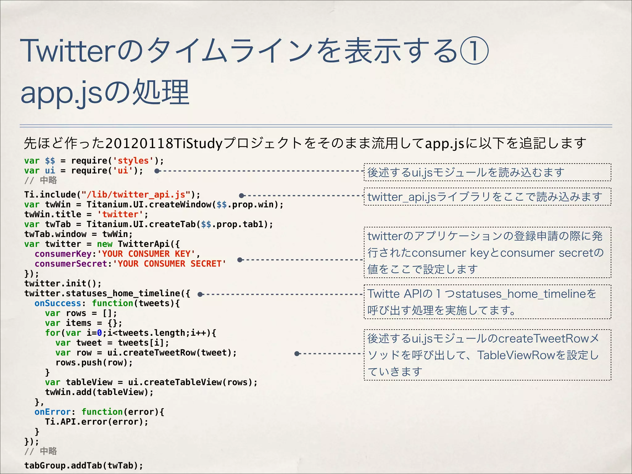 Twitterのタイムラインを表示する①
app.jsの処理
先ほど作った20120118TiStudyプロジェクトをそのまま流用してapp.jsに以下を追記します
var $$ = require('styles');
var ui = require('ui');                              後述するui.jsモジュールを読み込むます
// 中略
Ti.include("/lib/twitter_api.js");                   twitter_api.jsライブラリをここで読み込みます
var twWin = Titanium.UI.createWindow($$.prop.win);
twWin.title = 'twitter';
var twTab = Titanium.UI.createTab($$.prop.tab1);
twTab.window = twWin;                                twitterのアプリケーションの登録申請の際に発
var twitter = new TwitterApi({
  consumerKey:'YOUR CONSUMER KEY',                   行されたconsumer keyとconsumer secretの
  consumerSecret:'YOUR CONSUMER SECRET'
});                                                  値をここで設定します
twitter.init();
twitter.statuses_home_timeline({                     Twitte APIの１つstatuses_home_timelineを
  onSuccess: function(tweets){
    var rows = [];                                   呼び出す処理を実施してます。
    var items = {};
    for(var i=0;i<tweets.length;i++){
       var tweet = tweets[i];                        後述するui.jsモジュールのcreateTweetRowメ
       var row = ui.createTweetRow(tweet);           ソッドを呼び出して、TableViewRowを設定し
       rows.push(row);
     }                                               ていきます
    var tableView = ui.createTableView(rows);
     twWin.add(tableView);
  },
  onError: function(error){
     Ti.API.error(error);
  }
});
// 中略
tabGroup.addTab(twTab);
 