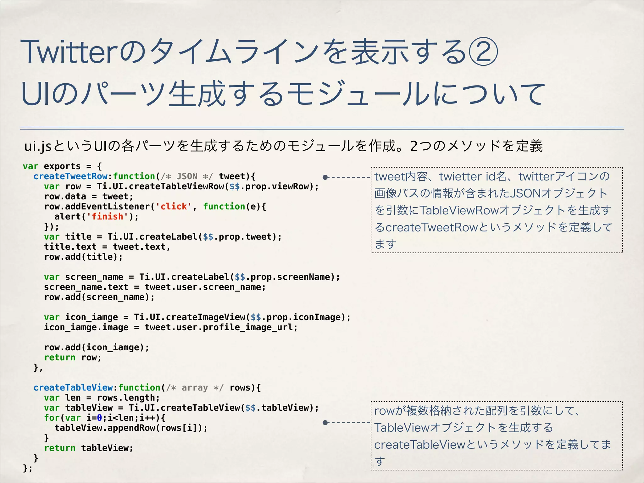 Twitterのタイムラインを表示する②
UIのパーツ生成するモジュールについて
ui.jsというUIの各パーツを生成するためのモジュールを作成。2つのメソッドを定義
var exports = {
  createTweetRow:function(/* JSON */ tweet){                        tweet内容、twietter id名、twitterアイコンの
    var row = Ti.UI.createTableViewRow($$.prop.viewRow);
    row.data = tweet;                                               画像パスの情報が含まれたJSONオブジェクト
    row.addEventListener('click', function(e){
      alert('finish');
                                                                    を引数にTableViewRowオブジェクトを生成す
    });                                                             るcreateTweetRowというメソッドを定義して
    var title = Ti.UI.createLabel($$.prop.tweet);
    title.text = tweet.text,                                        ます
    row.add(title);

       var screen_name = Ti.UI.createLabel($$.prop.screenName);
       screen_name.text = tweet.user.screen_name;
       row.add(screen_name);

       var icon_iamge = Ti.UI.createImageView($$.prop.iconImage);
       icon_iamge.image = tweet.user.profile_image_url;

        row.add(icon_iamge);
       return row;
     },

     createTableView:function(/* array */ rows){
       var len = rows.length;
       var tableView = Ti.UI.createTableView($$.tableView);         rowが複数格納された配列を引数にして、
       for(var i=0;i<len;i++){
         tableView.appendRow(rows[i]);                              TableViewオブジェクトを生成する
       }
       return tableView;                                            createTableViewというメソッドを定義してま
     }
};
                                                                    す
 