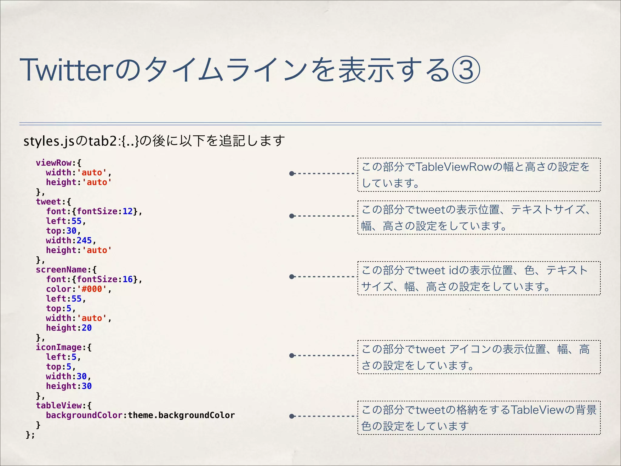 Twitterのタイムラインを表示する③

styles.jsのtab2:{..}の後に以下を追記します
     viewRow:{
       width:'auto',
                                               この部分でTableViewRowの幅と高さの設定を
       height:'auto'                           しています。
     },
     tweet:{
       font:{fontSize:12},                     この部分でtweetの表示位置、テキストサイズ、
       left:55,
       top:30,                                 幅、高さの設定をしています。
       width:245,
       height:'auto'
     },
     screenName:{                              この部分でtweet idの表示位置、色、テキスト
       font:{fontSize:16},
       color:'#000',                           サイズ、幅、高さの設定をしています。
       left:55,
       top:5,
       width:'auto',
       height:20
     },
     iconImage:{                               この部分でtweet アイコンの表示位置、幅、高
       left:5,
       top:5,                                  さの設定をしています。
       width:30,
       height:30
     },
     tableView:{
       backgroundColor:theme.backgroundColor   この部分でtweetの格納をするTableViewの背景
     }                                         色の設定をしています
};
 