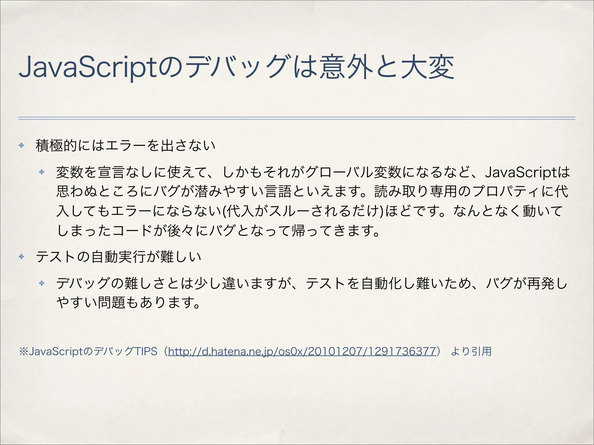 JavaScriptのデバッグは意外と大変

✤   積極的にはエラーを出さない
    ✤   変数を宣言なしに使えて、しかもそれがグローバル変数になるなど、JavaScriptは
        思わぬところにバグが潜みやすい言語といえます。読み取り専用のプロパティに代
        入してもエラーにならない(代入がスルーされるだけ)ほどです。なんとなく動いて
        しまったコードが後々にバグとなって帰ってきます。
✤   テストの自動実行が難しい
    ✤   デバッグの難しさとは少し違いますが、テストを自動化し難いため、バグが再発し
        やすい問題もあります。


※JavaScriptのデバッグTIPS（http://d.hatena.ne.jp/os0x/20101207/1291736377） より引用
 