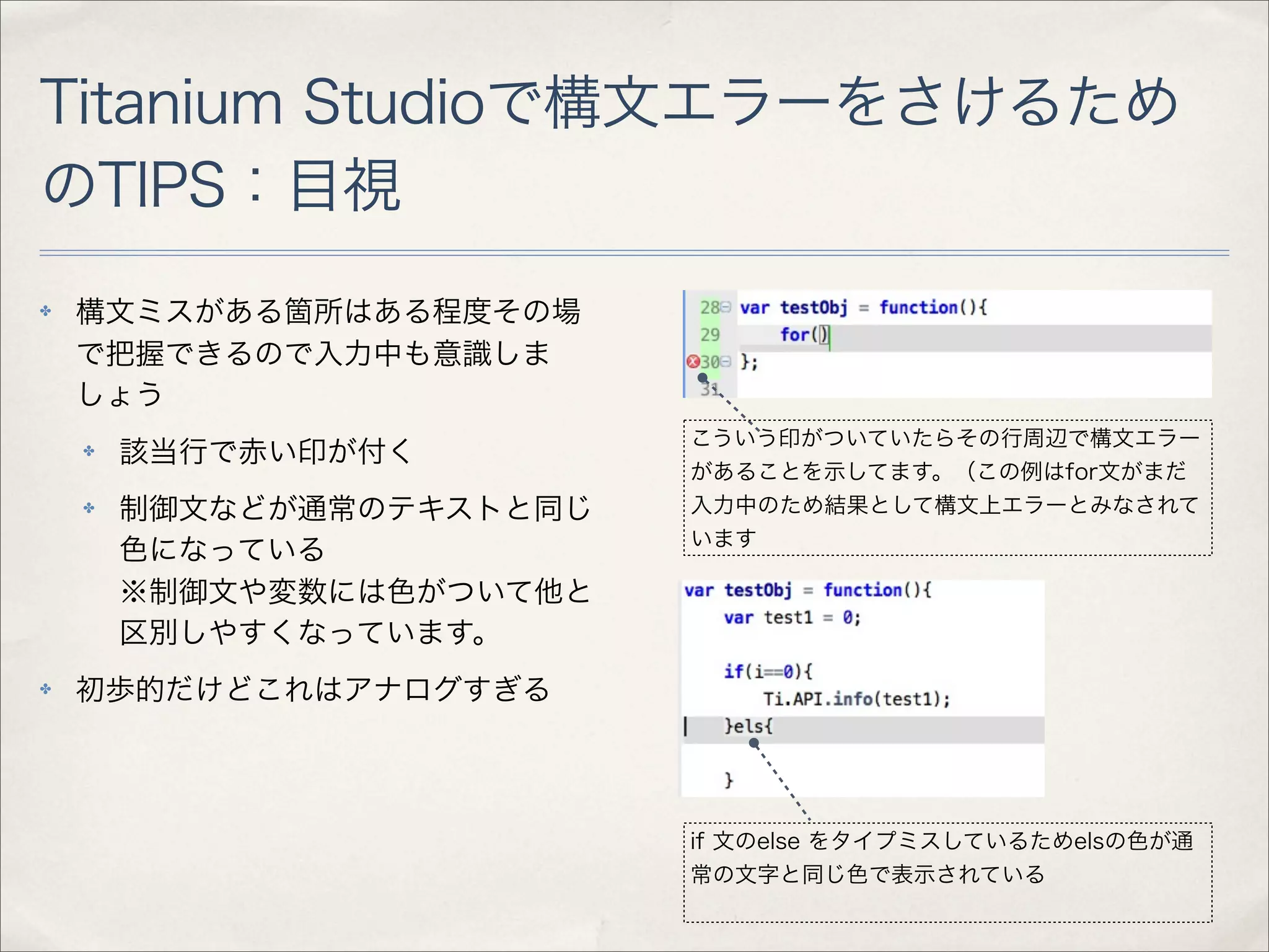Titanium Studioで構文エラーをさけるため
のTIPS：目視
✤   構文ミスがある箇所はある程度その場
    で把握できるので入力中も意識しま
    しょう
                           こういう印がついていたらその行周辺で構文エラー
    ✤   該当行で赤い印が付く
                           があることを示してます。（この例はfor文がまだ
    ✤   制御文などが通常のテキストと同じ   入力中のため結果として構文上エラーとみなされて
                           います
        色になっている
        ※制御文や変数には色がついて他と
        区別しやすくなっています。
✤   初歩的だけどこれはアナログすぎる




                           if 文のelse をタイプミスしているためelsの色が通
                           常の文字と同じ色で表示されている
 