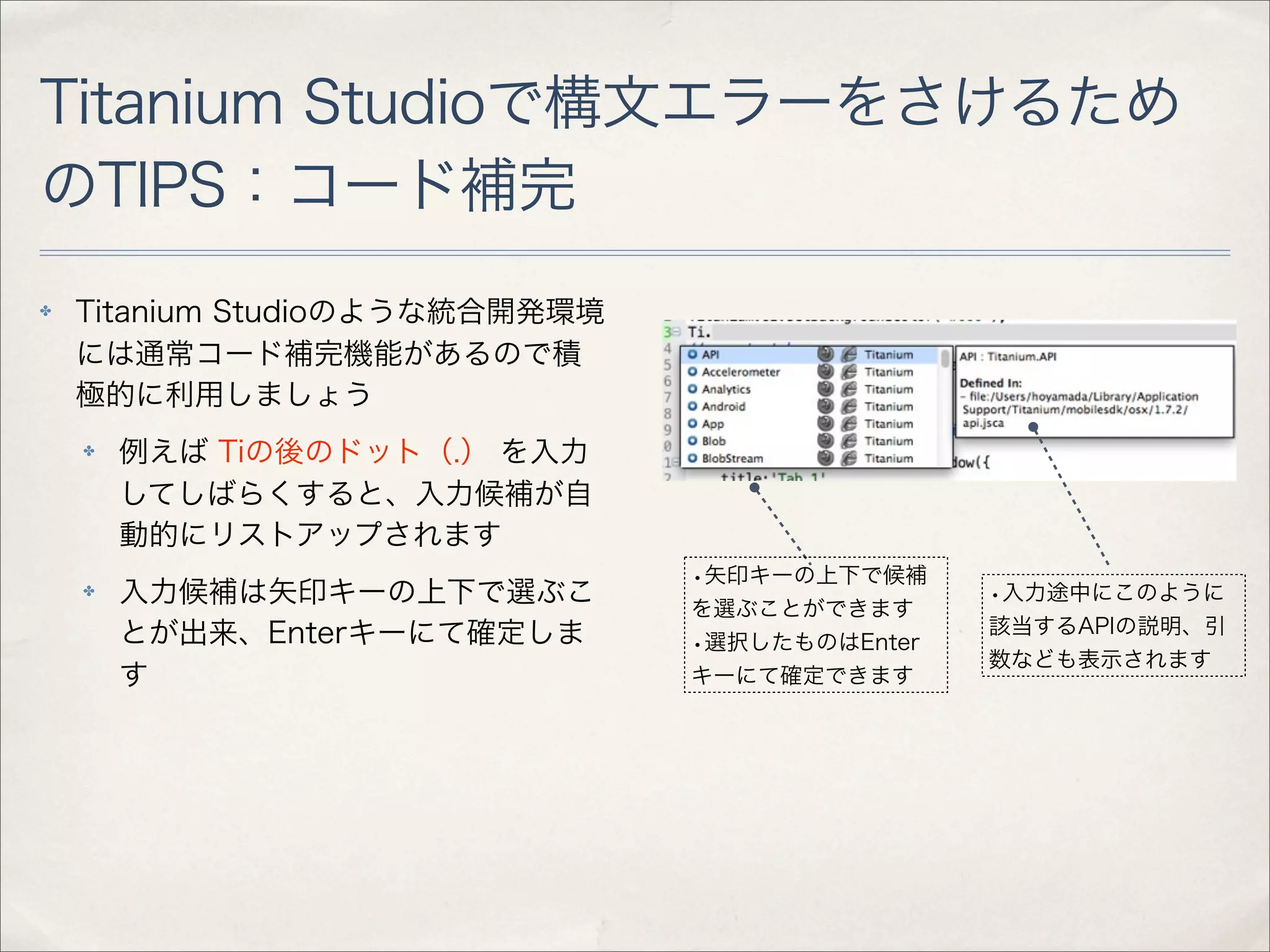 Titanium Studioで構文エラーをさけるため
のTIPS：コード補完
✤   Titanium Studioのような統合開発環境
    には通常コード補完機能があるので積
    極的に利用しましょう
    ✤   例えば Tiの後のドット（.） を入力
        してしばらくすると、入力候補が自
        動的にリストアップされます
                                •矢印キーの上下で候補
    ✤   入力候補は矢印キーの上下で選ぶこ        を選ぶことができます
                                                •入力途中にこのように
        とが出来、Enterキーにて確定しま                      該当するAPIの説明、引
                                •選択したものはEnter
                                                数なども表示されます
        す                       キーにて確定できます
 