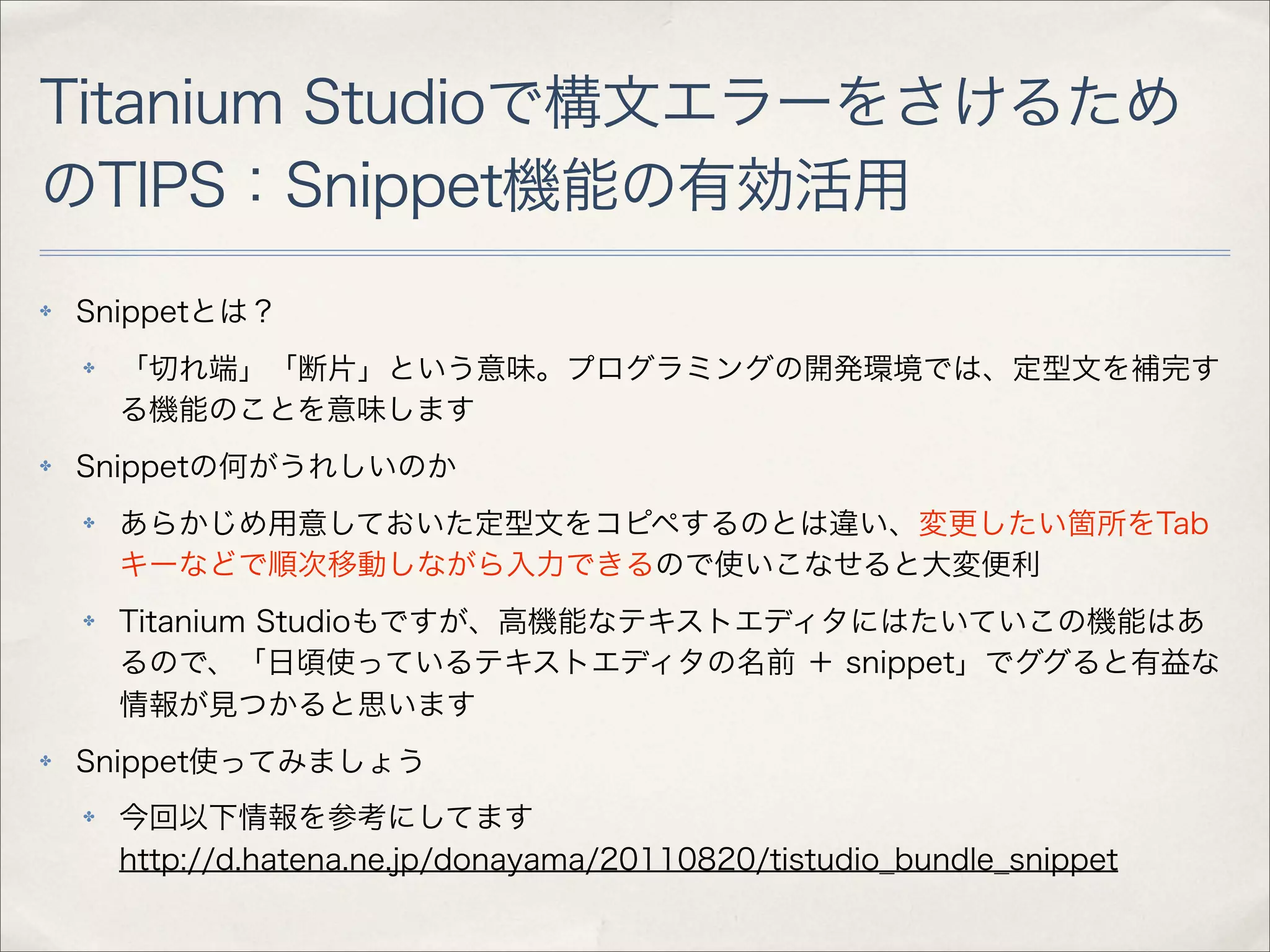 Titanium Studioで構文エラーをさけるため
のTIPS：Snippet機能の有効活用
✤   Snippetとは？
    ✤   「切れ端」「断片」という意味。プログラミングの開発環境では、定型文を補完す
        る機能のことを意味します
✤   Snippetの何がうれしいのか
    ✤   あらかじめ用意しておいた定型文をコピペするのとは違い、変更したい箇所をTab
        キーなどで順次移動しながら入力できるので使いこなせると大変便利
    ✤   Titanium Studioもですが、高機能なテキストエディタにはたいていこの機能はあ
        るので、「日頃使っているテキストエディタの名前 ＋ snippet」でググると有益な
        情報が見つかると思います
✤   Snippet使ってみましょう
    ✤   今回以下情報を参考にしてます
        http://d.hatena.ne.jp/donayama/20110820/tistudio_bundle_snippet
 