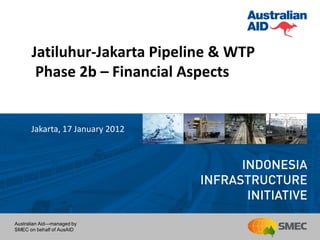 Jatiluhur-Jakarta Pipeline & WTP
       Phase 2b – Financial Aspects


      Jakarta, 17 January 2012




Australian Aid—managed by
SMEC on behalf of AusAID
 