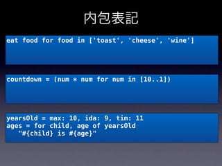 内包表記
eat food for food in ['toast', 'cheese', 'wine']




countdown = (num * num for num in [10..1])




yearsOld = max: 10, ida: 9, tim: 11
ages = for child, age of yearsOld
   "#{child} is #{age}"
 