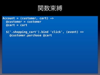 関数束縛
Account = (customer, cart) ->
  @customer = customer
  @cart = cart

  $('.shopping_cart').bind 'click', (event) =>
    @customer.purchase @cart
 