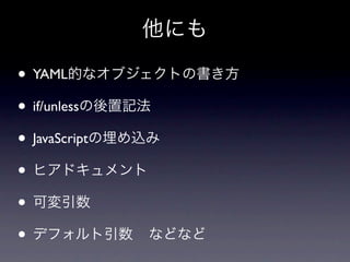 他にも

• YAML的なオブジェクトの書き方
• if/unlessの後置記法
• JavaScriptの埋め込み
• ヒアドキュメント
• 可変引数
• デフォルト引数 などなど
 