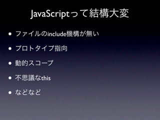 JavaScriptって結構大変

• ファイルのinclude機構が無い
• プロトタイプ指向
• 動的スコープ
• 不思議なthis
• などなど
 