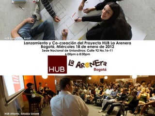 HUB Sao Paulo, Brasil
               Lanzamiento y Co-creación del Proyecto HUB La Arenera
                       Bogotá, Miércoles 18 de enero de 2012
                              Sede Nacional de Uniandinos: Calle 92 No.16–11
                                            6:00pm a 8:00pm




HUB Atlanta, Estados Unidos
 