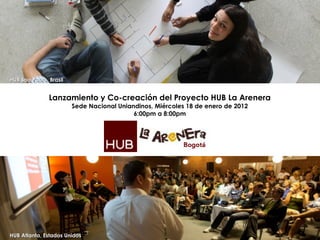 HUB Atlanta, Estados Unidos HUB Sao Paulo, Brasil Lanzamiento y Co-creación del Proyecto HUB La Arenera Sede Nacional Uniandinos, Miércoles 18 de enero de 2012 6:00pm a 8:00pm 