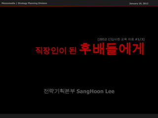 Mezzomedia | Strategy Planning Division                         January 19, 2012




                                                  [2012 신입사원 교육 자료 #1/3]



                            직장인이 된           후배들에게


                                    전략기획본부 SangHoon Lee
 