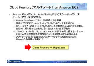 12
Cloud Foundry（マルチノード） on Amazon EC2
• Amazon CloudWatch、 Auto Scalingによるスケール・イン、ス
ケール・アウトを設定する
– Amazon CloudWatchでサーバの負荷状態を監視
– 負荷状況に応じて、Auto ScalingでEC2インスタンスを増減する
– スケールアウトの際には、EC2インスタンス起動時にdea等が自動起動し、
自動的に系に組み込まれるように設定しておく必要がある
– スケール・インの際には、EC2インスタンスが問答無用で停止されるため
システム状態の整合性が損なわれないように構成する必要がある
– アプリケーションの状況に応じてスケーリングするためにはHealth
Managerとの連携が必要か？
Cloud Foundry ＋ RightScale
 