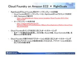 13
Cloud Foundry on Amazon EC2 × RightScale
• RightScaleがCloud Foundry用のサーバテンプレートを用意
– Cloud Foundry用のサーバテンプレートは、RightScaleのFreeアカウントで利用可
– AWS, Rackspaceで動作可
• https://my.rightscale.com/library/server_templates/Cloud-Foundry-All-In-One-
Alpha/27743
– サーバテンプレート利用手順
• http://support.rightscale.com/27-
Partners/VMware/ST_and_Runbooks/VMware_Cloud_Application_Platform_ServerTemp
late_and_Runbook
• Cloud Foundryのインフラ状況に応じたオートスケーリング
– 各サーバの運転状況を監視し、DEAの数、Routerの数、Cloud Controllerの数、各
種Serviceの数等を管理
• Cloud Foundryで実行中のアプリケーション状況に応じたオートスケーリング
– 外部からアプリケーションの監視を容易に行えるため、アプリケーションの状況に
応じてDEAの数を管理
 