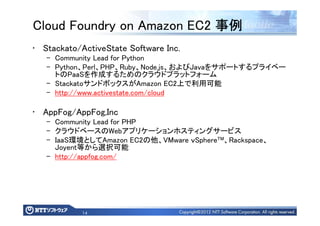 14
Cloud Foundry on Amazon EC2 事例事例事例事例
• Stackato/ActiveState Software Inc.
– Community Lead for Python
– Python、Perl、PHP、Ruby、Node.js、およびJavaをサポートするプライベー
トのPaaSを作成するためのクラウドプラットフォーム
– StackatoサンドボックスがAmazon EC2上で利用可能
– http://www.activestate.com/cloud
• AppFog/AppFog,Inc
– Community Lead for PHP
– クラウドベースのWebアプリケーションホスティングサービス
– IaaS環境としてAmazon EC2の他、VMware ｖSphereTM、Rackspace、
Joyent等から選択可能
– http://appfog.com/
 