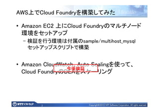 2
AWS上でCloud Foundryを構築してみた
• Amazon EC2 上にCloud Foundryのマルチノード
環境をセットアップ
– 検証を行う環境は付属のsample/multihost_mysql
セットアップスクリプトで構築
• Amazon CloudWatch、Auto Scalingを使って、
Cloud FoundryのDEAをスケーリング
今後検証今後検証今後検証今後検証
 