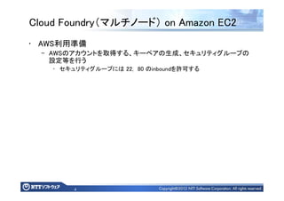 4
Cloud Foundry（マルチノード） on Amazon EC2
• AWS利用準備
– AWSのアカウントを取得する、キーペアの生成、セキュリティグループの
設定等を行う
• セキュリティグループには 22, 80 のinboundを許可する
 