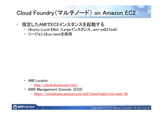 5
Cloud Foundry（マルチノード） on Amazon EC2
• 指定したAMIでEC2インスタンスを起動する
– Ubuntu Lucid 64bit （Largeインスタンス、ami-ed227ea8）
– リージョンはus-westを使用
– AMI Locator
• http://cloud.ubuntu.com/ami/
– AWS Management Console （EC2）
• https://console.aws.amazon.com/ec2/home?region=us-west-1&
 