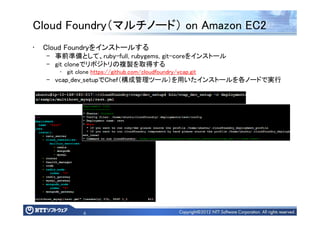 6
Cloud Foundry（マルチノード） on Amazon EC2
• Cloud Foundryをインストールする
– 事前準備として、ruby-full, rubygems, git-coreをインストール
– git cloneでリポジトリの複製を取得する
• git clone https://github.com/cloudfoundry/vcap.git
– vcap_dev_setupでChef（構成管理ツール）を用いたインストールを各ノードで実行
 