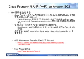 7
Cloud Foundry（マルチノード） on Amazon EC2
• NW環境を設定する
– Cloud Foundryとドメイン名をDNSで紐付けるために、固定のPublic IPを取
得する（Elastic IP Address）
• Elastic IP Address を割り当てたホストのローカルアドレスは、ec2-xxx-xxx-
xxx-xxx.us-west-1.compute.amazonaws.com のFQDN名を名前解決して取得
する
– ワイルドカード対応ダイナミックDNSでIPと紐付ける
• Cloud Foundry のAP公開URLは、アプリケーション名をサブドメインとしたURL
になる
– 各設定ファイルの external_uri, local_route, mbus, cloud_controller_uri を
変更する
– AWS Management Console （Elastic IP Address）
• https://console.aws.amazon.com/ec2/home?region=us-west-
1&#s=Addresses
– Free Wildcard DNS
• http://www.fwdns.org/records
 