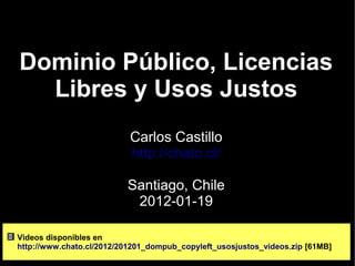 Dominio Público, Licencias
  Libres y Usos Justos
                           Carlos Castillo
                           http://chato.cl/

                          Santiago, Chile
                           2012-01-19

Videos disponibles en
http://www.chato.cl/2012/201201_dompub_copyleft_usosjustos_videos.zip [61MB]
 