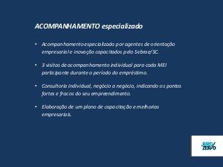 ACOMPANHAMENTO especializado

• Acompanhamento especializado por agentes de orientação
  empresarial e inovação capacitados pelo Sebrae/SC.

• 3 visitas de acompanhamento individual para cada MEI
  participante durante o período do empréstimo.

• Consultoria individual, negócio a negócio, indicando os pontos
  fortes e fracos do seu empreendimento.

• Elaboração de um plano de capacitação e melhorias
  empresariais.
 