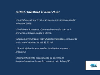 COMO FUNCIONA O JURO ZERO

• Empréstimos de até 3 mil reais para o microempreendedor
  individual (MEI). São permitidas até duas operações por MEI.

• Dividido em 8 parcelas. Quem estiver em dia com as 7
  primeiras, o Governo paga a última.

• Microempreendedores individuais formalizados, com receita
  bruta anual máxima de até R$ 60 mil.

• 19 instituições de microcrédito habilitadas a operar o
  programa.

• Acompanhamento especializado de agentes de
  desenvolvimento e inovação treinados pelo Sebrae/SC.
 