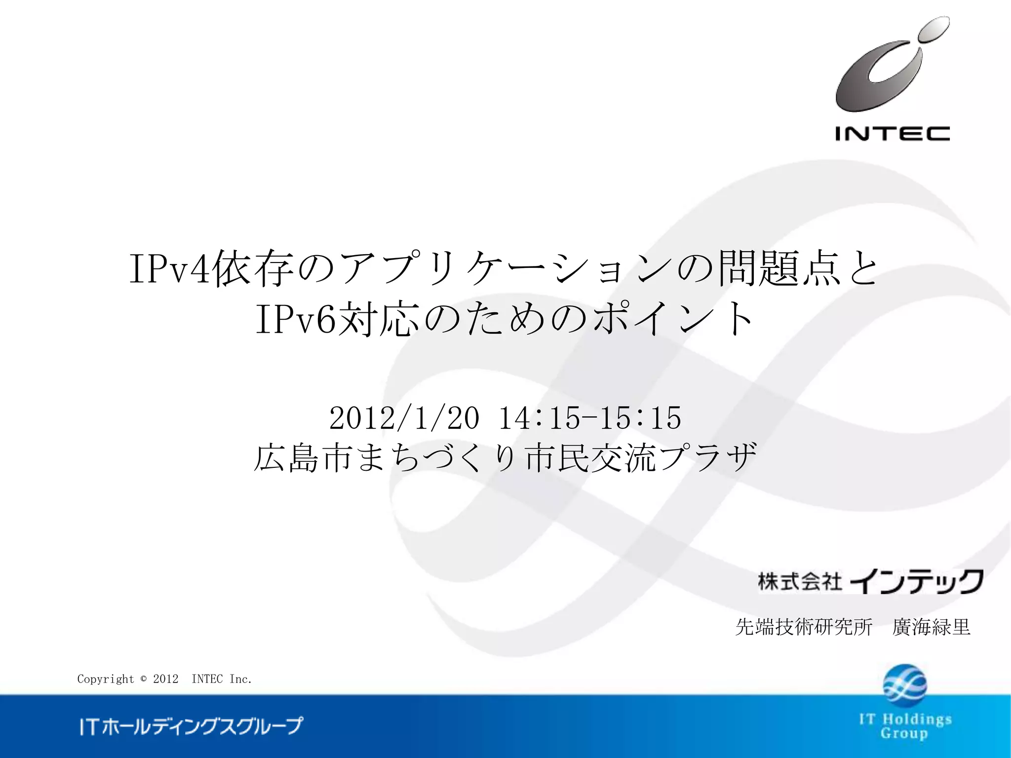 IPv4依存のアプリケーションの問題点と
            IPv6対応のためのポイント

                            2012/1/20 14:15-15:15
                          広島市まちづくり市民交流プラザ



                                               先端技術研究所 廣海緑里

Copyright © 2012 INTEC Inc.
 