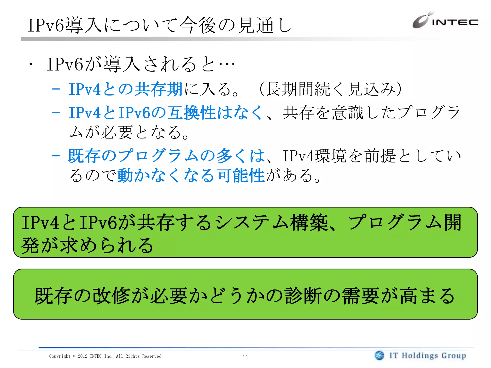 IPv6導入について今後の見通し

• IPv6が導入されると…
  – IPv4との共存期に入る。（長期間続く見込み）
  – IPv4とIPv6の互換性はなく、共存を意識したプログラ
    ムが必要となる。
  – 既存のプログラムの多くは、IPv4環境を前提としてい
    るので動かなくなる可能性がある。

IPv4とIPv6が共存するシステム構築、プログラム開
発が求められる

既存の改修が必要かどうかの診断の需要が高まる

 Copyright © 2012 INTEC Inc. All Rights Reserved.   11
 