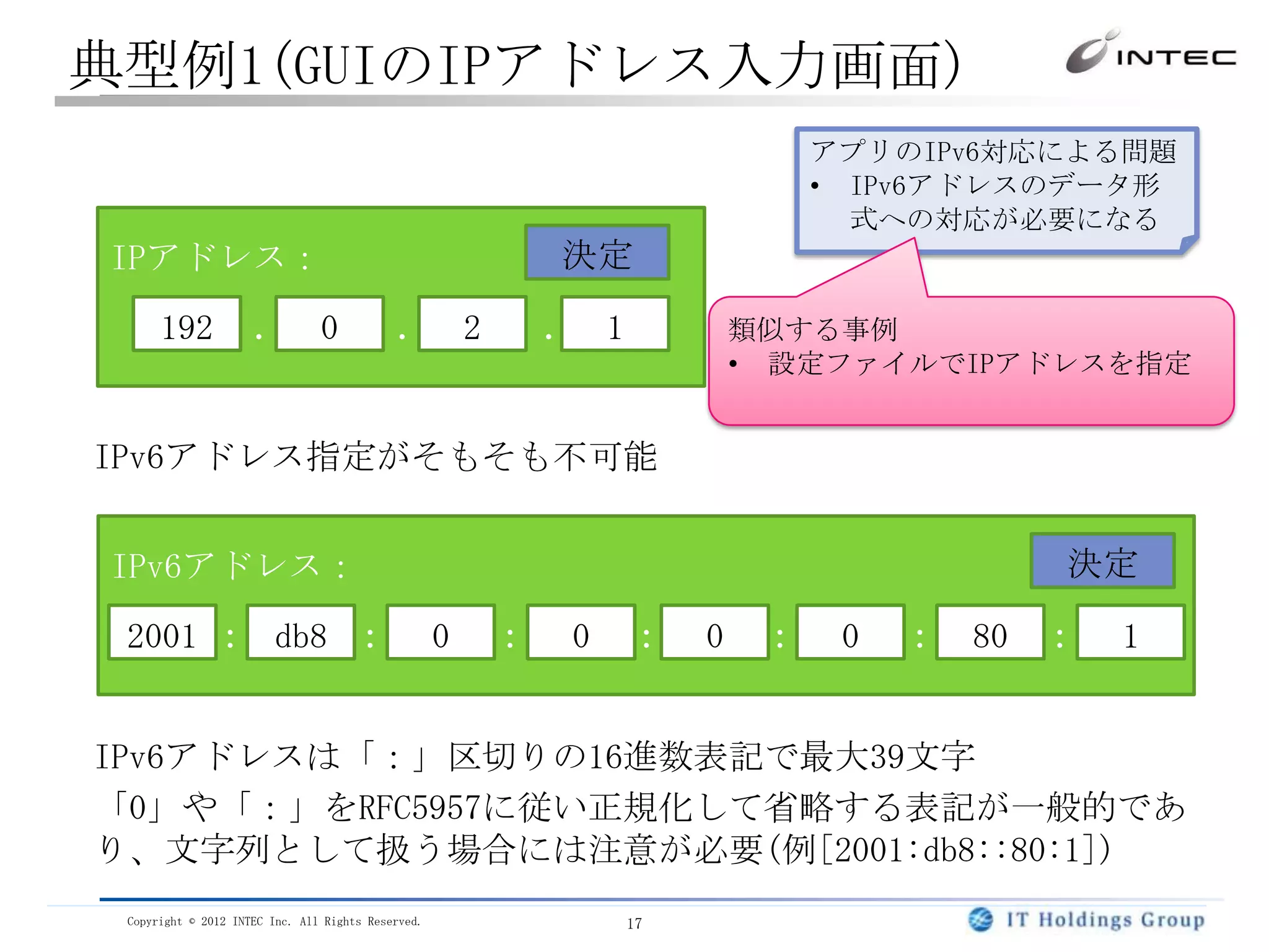 典型例1(GUIのIPアドレス入力画面)
                                                                                アプリのIPv6対応による問題
                                                                                • IPv6アドレスのデータ形
                                                                                  式への対応が必要になる
IPアドレス：                                                     決定

      192            ． 0                    ． 2             ． 1            類似する事例
                                                                           • 設定ファイルでIPアドレスを指定


IPv6アドレス指定がそもそも不可能


IPv6アドレス：                                                                                 決定

 2001 ： db8 ：                                       0   ：    0    ：    0    ：    0   ： 80 ：   1


IPv6アドレスは「：」区切りの16進数表記で最大39文字
「0」や「：」をRFC5957に従い正規化して省略する表記が一般的であ
り、文字列として扱う場合には注意が必要(例[2001:db8::80:1])
 Copyright © 2012 INTEC Inc. All Rights Reserved.                 17
 