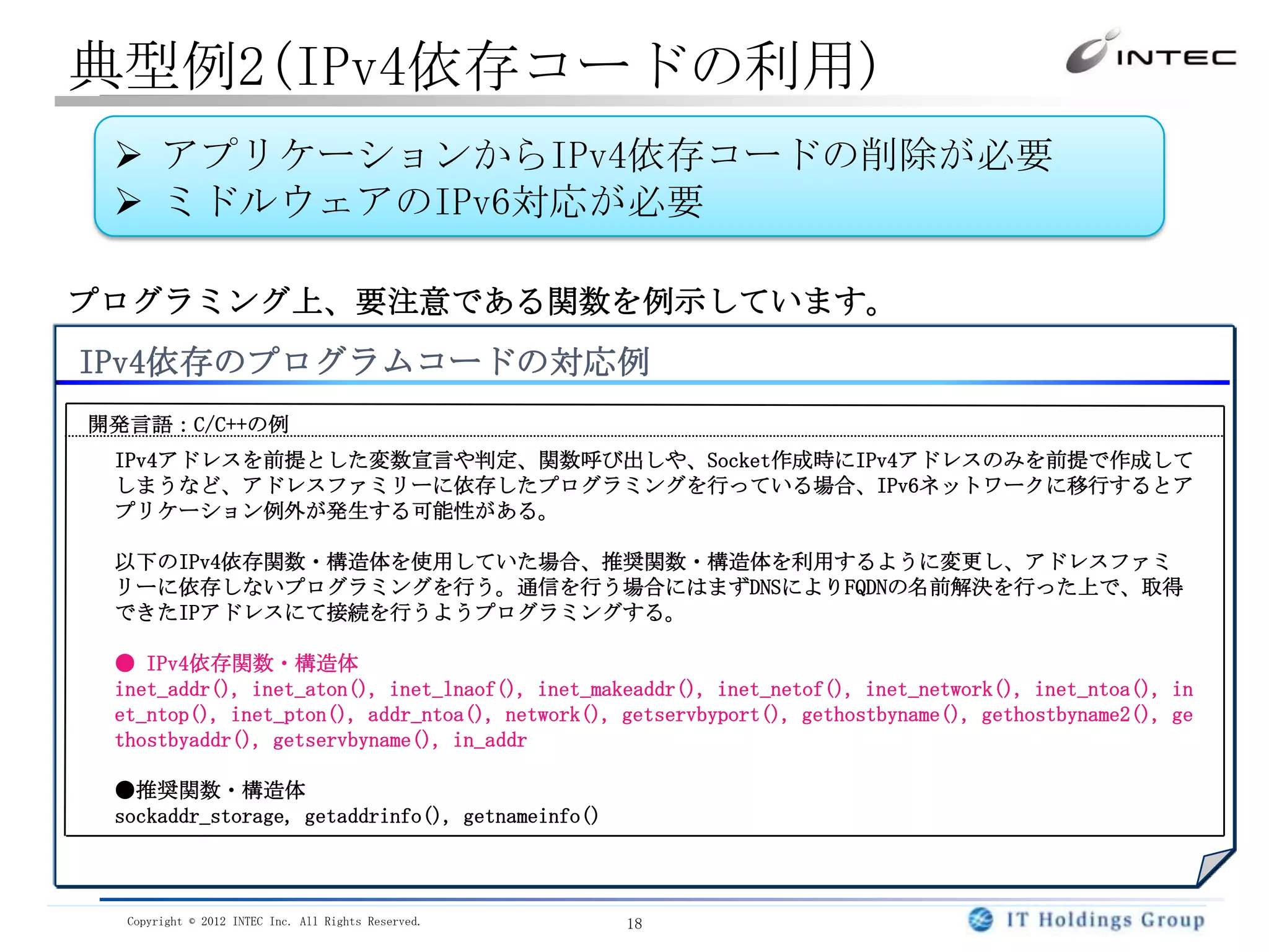 典型例2(IPv4依存コードの利用)
  アプリケーションからIPv4依存コードの削除が必要
  ミドルウェアのIPv6対応が必要

プログラミング上、要注意である関数を例示しています。
IPv4依存のプログラムコードの対応例
開発言語：C/C++の例
 IPv4アドレスを前提とした変数宣言や判定、関数呼び出しや、Socket作成時にIPv4アドレスのみを前提で作成して
 しまうなど、アドレスファミリーに依存したプログラミングを行っている場合、IPv6ネットワークに移行するとア
 プリケーション例外が発生する可能性がある。

 以下のIPv4依存関数・構造体を使用していた場合、推奨関数・構造体を利用するように変更し、アドレスファミ
 リーに依存しないプログラミングを行う。通信を行う場合にはまずDNSによりFQDNの名前解決を行った上で、取得
 できたIPアドレスにて接続を行うようプログラミングする。

 ● IPv4依存関数・構造体
 inet_addr(), inet_aton(), inet_lnaof(), inet_makeaddr(), inet_netof(), inet_network(), inet_ntoa(), in
 et_ntop(), inet_pton(), addr_ntoa(), network(), getservbyport(), gethostbyname(), gethostbyname2(), ge
 thostbyaddr(), getservbyname(), in_addr

 ●推奨関数・構造体
 sockaddr_storage, getaddrinfo(), getnameinfo()



  Copyright © 2012 INTEC Inc. All Rights Reserved.   18
 