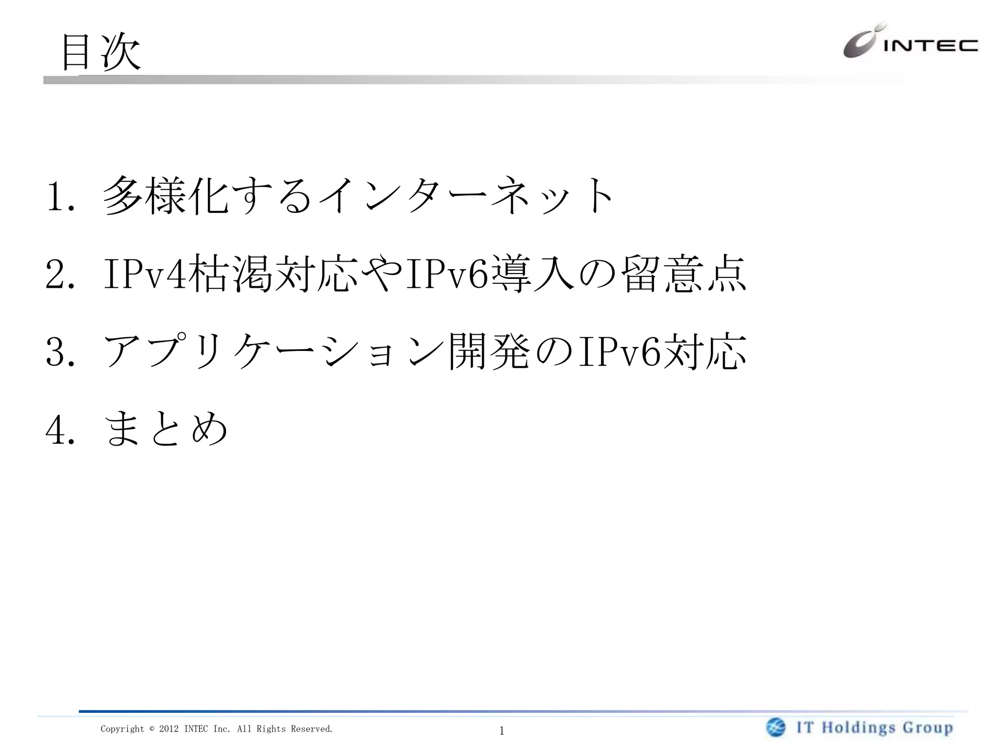 目次


1. 多様化するインターネット
2. IPv4枯渇対応やIPv6導入の留意点
3. アプリケーション開発のIPv6対応
4. まとめ




 Copyright © 2012 INTEC Inc. All Rights Reserved.   1
 