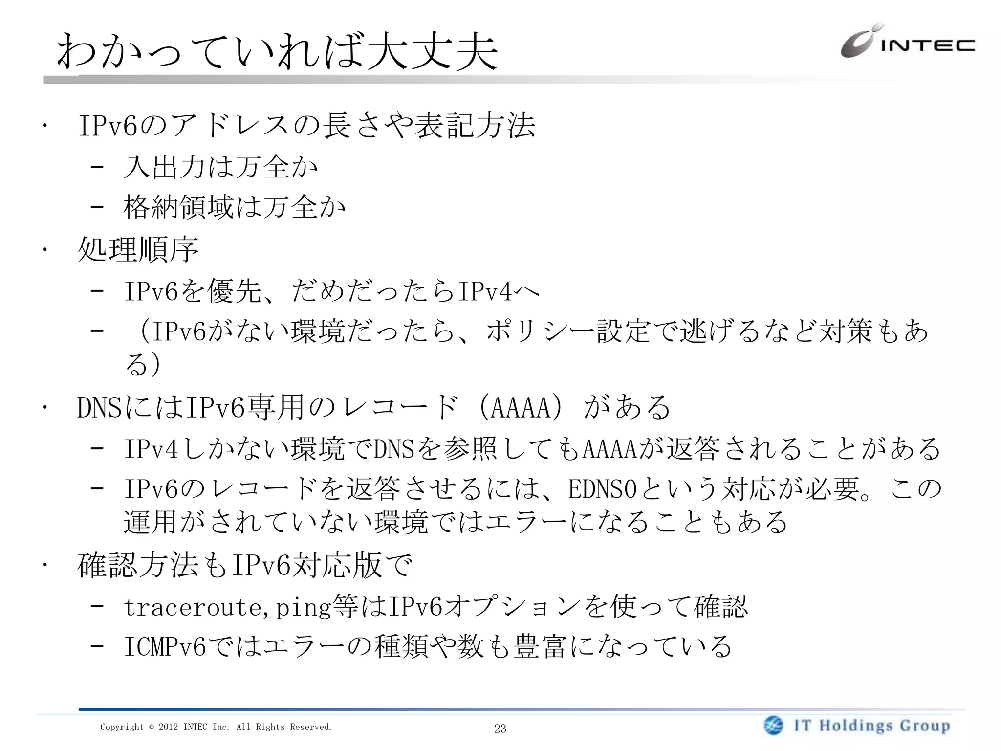 わかっていれば大丈夫
• IPv6のアドレスの長さや表記方法
  – 入出力は万全か
  – 格納領域は万全か
• 処理順序
  – IPv6を優先、だめだったらIPv4へ
  – （IPv6がない環境だったら、ポリシー設定で逃げるなど対策もあ
    る）
• DNSにはIPv6専用のレコード（AAAA）がある
  – IPv4しかない環境でDNSを参照してもAAAAが返答されることがある
  – IPv6のレコードを返答させるには、EDNS0という対応が必要。この
    運用がされていない環境ではエラーになることもある
• 確認方法もIPv6対応版で
  – traceroute,ping等はIPv6オプションを使って確認
  – ICMPv6ではエラーの種類や数も豊富になっている

  Copyright © 2012 INTEC Inc. All Rights Reserved.   23
 