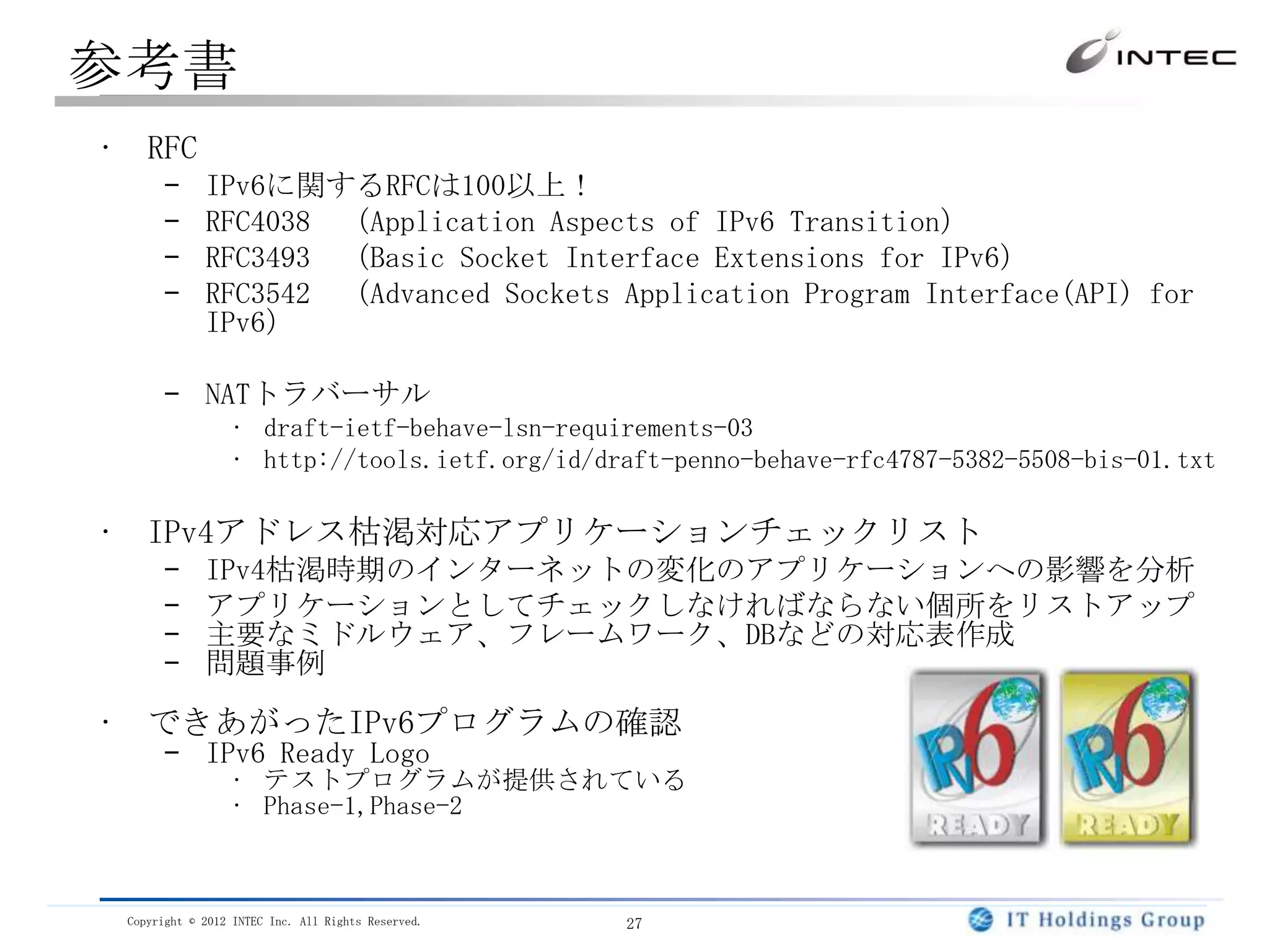 参考書
• RFC
      –      IPv6に関するRFCは100以上！
      –      RFC4038 （Application Aspects of IPv6 Transition）
      –      RFC3493 （Basic Socket Interface Extensions for IPv6）
      –      RFC3542 （Advanced Sockets Application Program Interface(API) for
             IPv6）

      – NATトラバーサル
                 • draft-ietf-behave-lsn-requirements-03
                 • http://tools.ietf.org/id/draft-penno-behave-rfc4787-5382-5508-bis-01.txt

• IPv4アドレス枯渇対応アプリケーションチェックリスト
      –      IPv4枯渇時期のインターネットの変化のアプリケーションへの影響を分析
      –      アプリケーションとしてチェックしなければならない個所をリストアップ
      –      主要なミドルウェア、フレームワーク、DBなどの対応表作成
      –      問題事例

• できあがったIPv6プログラムの確認
      – IPv6 Ready Logo
                 • テストプログラムが提供されている
                 • Phase-1,Phase-2



 Copyright © 2012 INTEC Inc. All Rights Reserved.   27
 