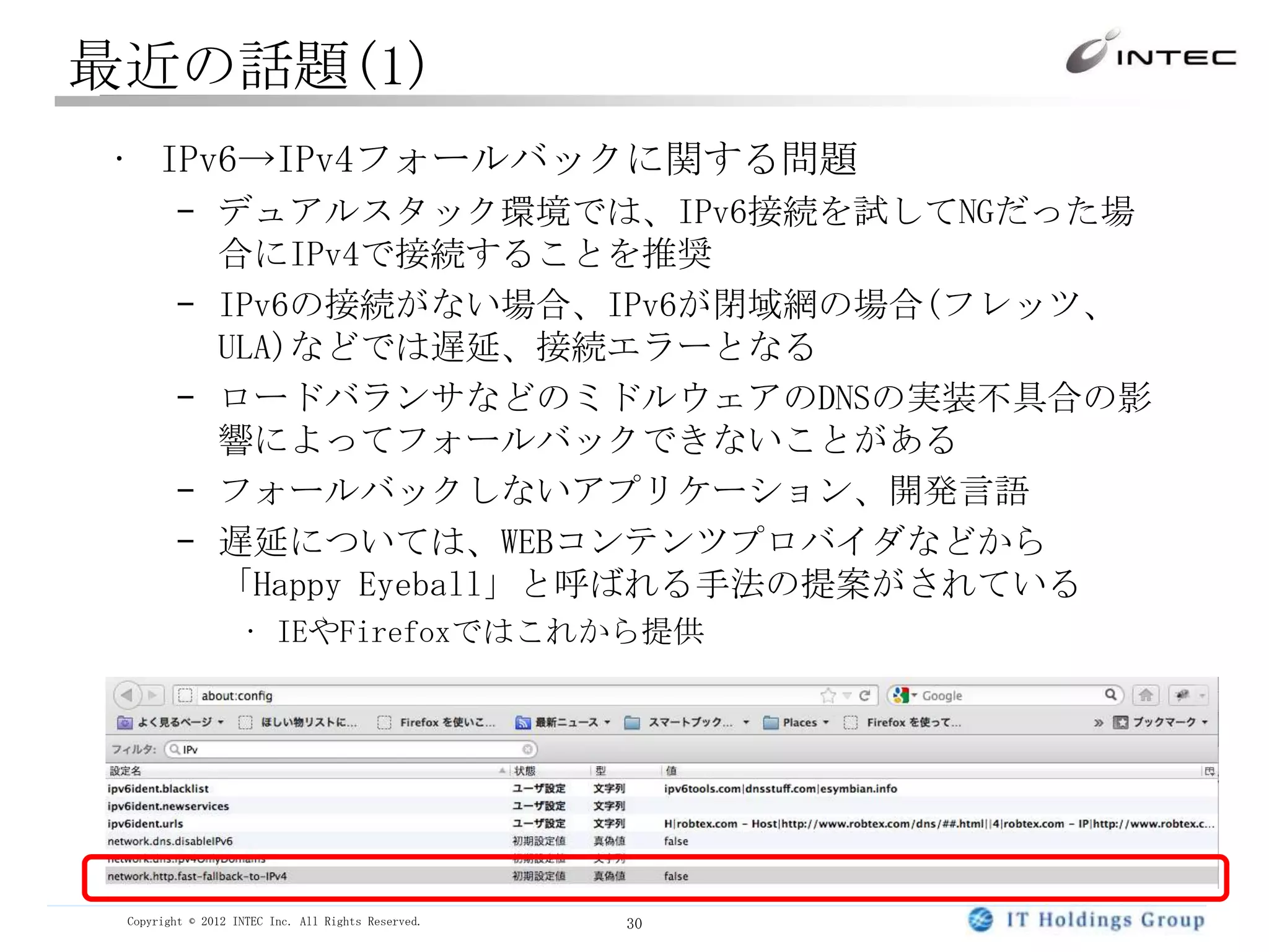 最近の話題(1)
• IPv6→IPv4フォールバックに関する問題
        – デュアルスタック環境では、IPv6接続を試してNGだった場
          合にIPv4で接続することを推奨
        – IPv6の接続がない場合、IPv6が閉域網の場合(フレッツ、
          ULA)などでは遅延、接続エラーとなる
        – ロードバランサなどのミドルウェアのDNSの実装不具合の影
          響によってフォールバックできないことがある
        – フォールバックしないアプリケーション、開発言語
        – 遅延については、WEBコンテンツプロバイダなどから
          「Happy Eyeball」と呼ばれる手法の提案がされている
                   • IEやFirefoxではこれから提供




 Copyright © 2012 INTEC Inc. All Rights Reserved.   30
 