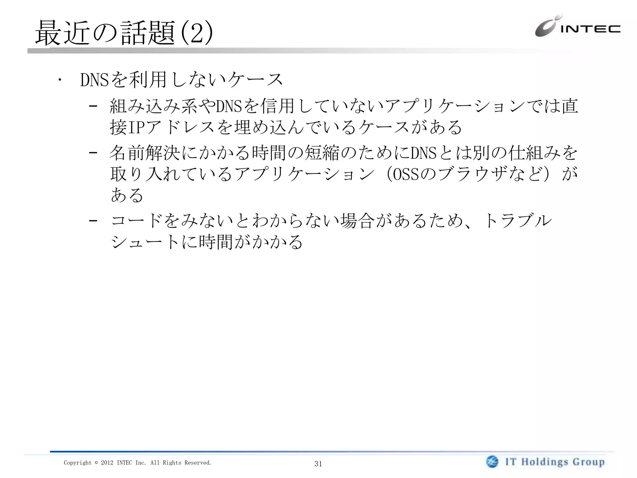最近の話題(2)
• DNSを利用しないケース
        – 組み込み系やDNSを信用していないアプリケーションでは直
          接IPアドレスを埋め込んでいるケースがある
        – 名前解決にかかる時間の短縮のためにDNSとは別の仕組みを
          取り入れているアプリケーション（OSSのブラウザなど）が
          ある
        – コードをみないとわからない場合があるため、トラブル
          シュートに時間がかかる




 Copyright © 2012 INTEC Inc. All Rights Reserved.   31
 