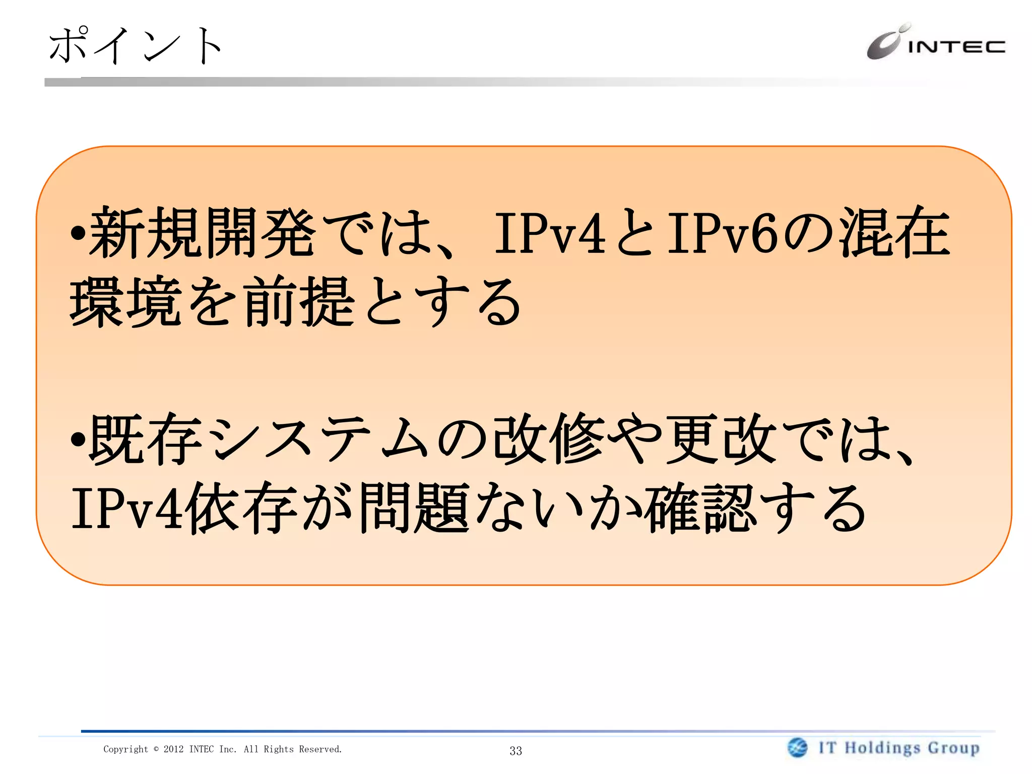 ポイント



•新規開発では、IPv4とIPv6の混在
環境を前提とする

•既存システムの改修や更改では、
IPv4依存が問題ないか確認する


 Copyright © 2012 INTEC Inc. All Rights Reserved.   33
 