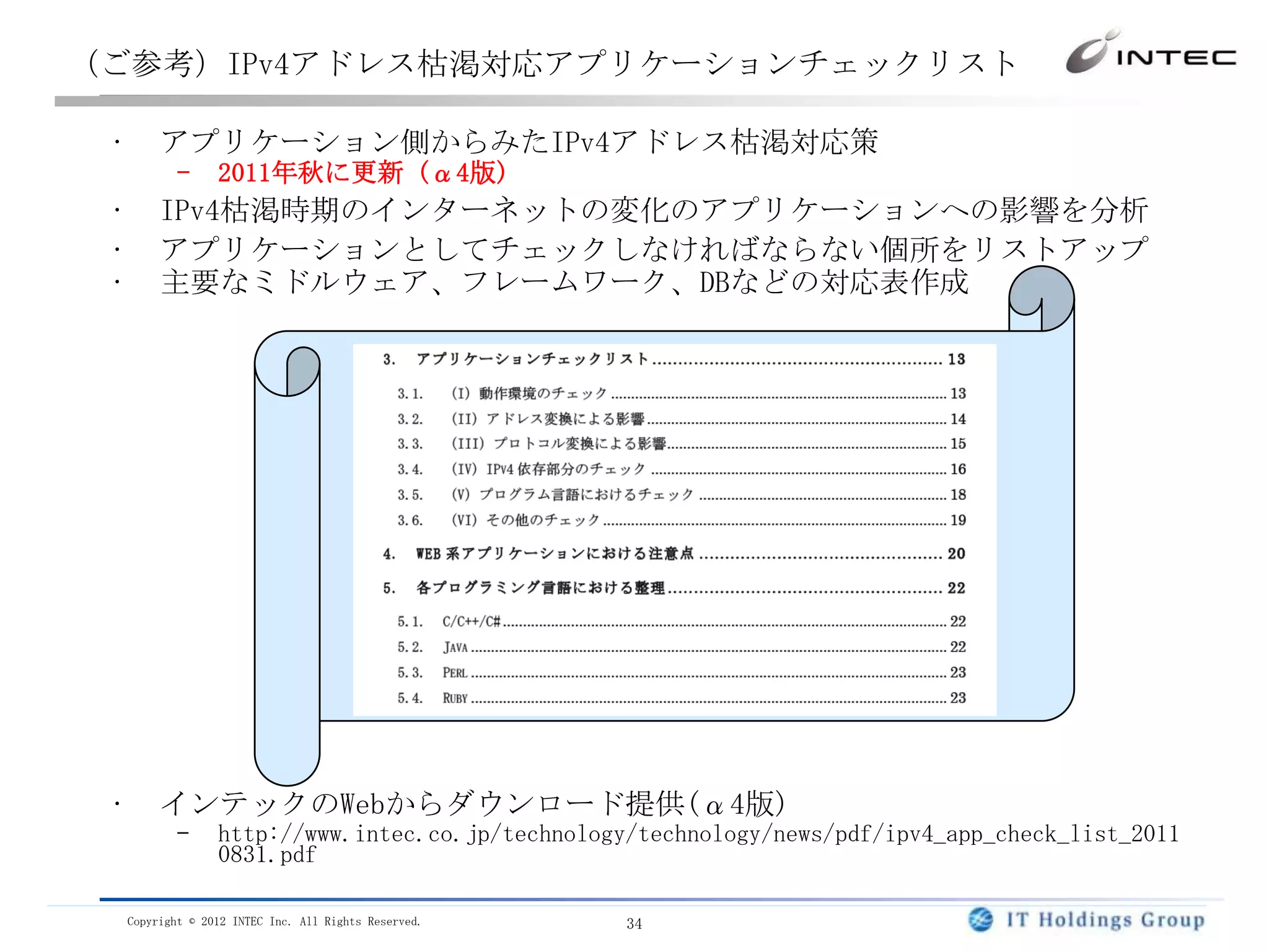 （ご参考）IPv4アドレス枯渇対応アプリケーションチェックリスト

 •        アプリケーション側からみたIPv4アドレス枯渇対応策
            –      2011年秋に更新 (α4版)
 •        IPv4枯渇時期のインターネットの変化のアプリケーションへの影響を分析
 •        アプリケーションとしてチェックしなければならない個所をリストアップ
 •        主要なミドルウェア、フレームワーク、DBなどの対応表作成




 •        インテックのWebからダウンロード提供(α4版)
            –      http://www.intec.co.jp/technology/technology/news/pdf/ipv4_app_check_list_2011
                   0831.pdf

     Copyright © 2012 INTEC Inc. All Rights Reserved.   34
 